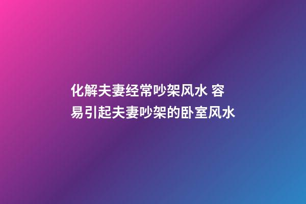 化解夫妻经常吵架风水 容易引起夫妻吵架的卧室风水